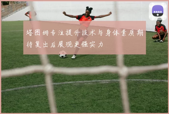 塔图姆专注提升技术与身体素质期待复出后展现更强实力