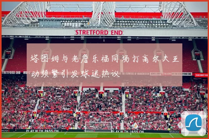 塔图姆与老詹乐福同场打高尔夫互动频繁引发球迷热议