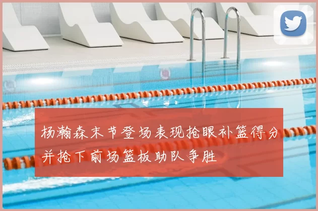 杨瀚森末节登场表现抢眼补篮得分并抢下前场篮板助队争胜