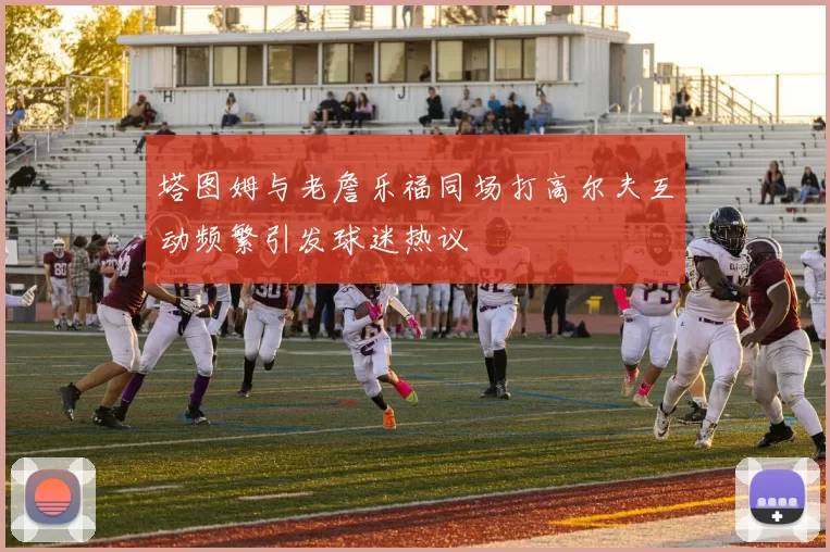 塔图姆与老詹乐福同场打高尔夫互动频繁引发球迷热议