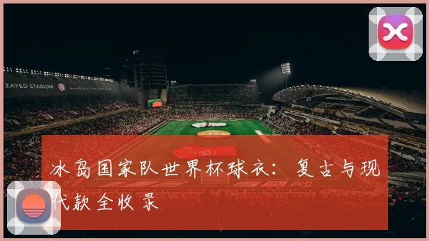冰岛国家队世界杯球衣:复古与现代款全收录