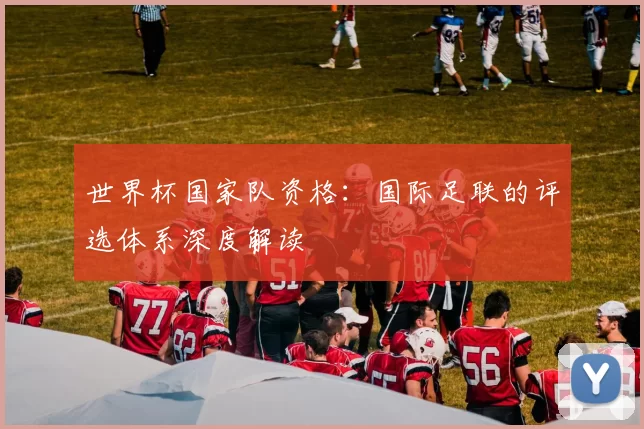 世界杯国家队资格:国际足联的评选体系深度解读