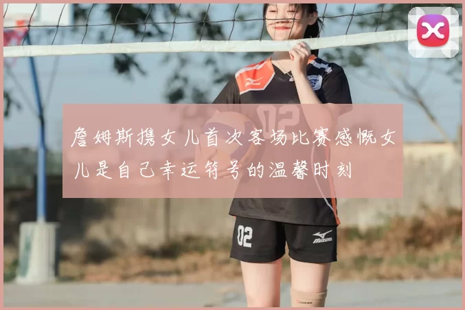 詹姆斯携女儿首次客场比赛感慨女儿是自己幸运符号的温馨时刻