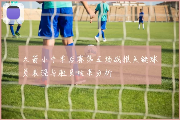 火箭小牛季后赛第五场战报关键球员表现与胜负结果分析