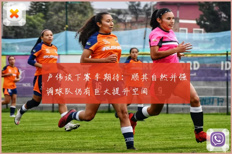 卢伟谈下赛季期待:顺其自然并强调球队仍有巨大提升空间