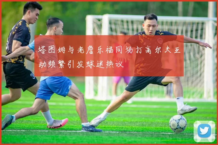 塔图姆与老詹乐福同场打高尔夫互动频繁引发球迷热议