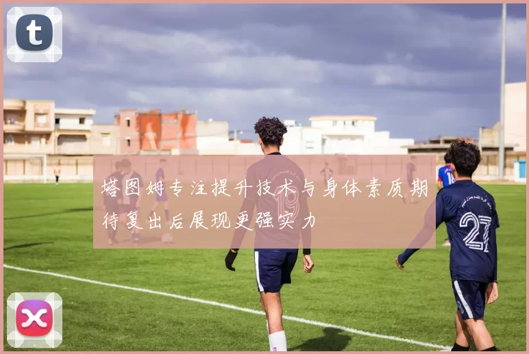 塔图姆专注提升技术与身体素质期待复出后展现更强实力