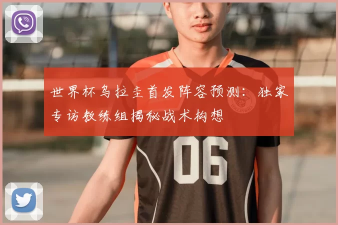 世界杯乌拉圭首发阵容预测:独家专访教练组揭秘战术构想