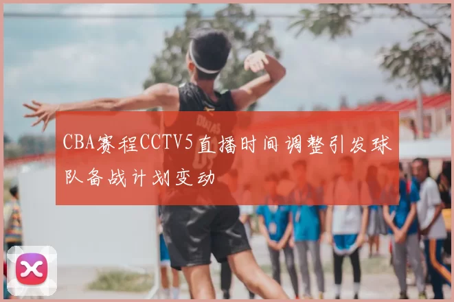 CBA赛程CCTV5直播时间调整引发球队备战计划变动