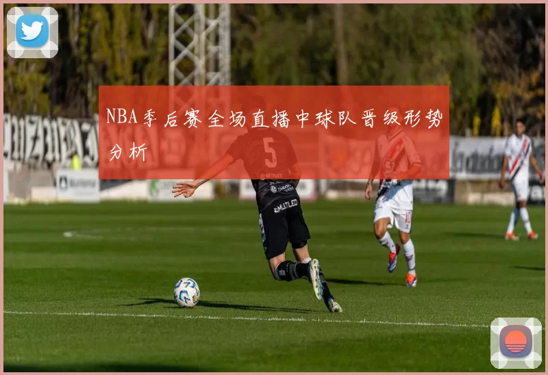 NBA季后赛全场直播中球队晋级形势分析