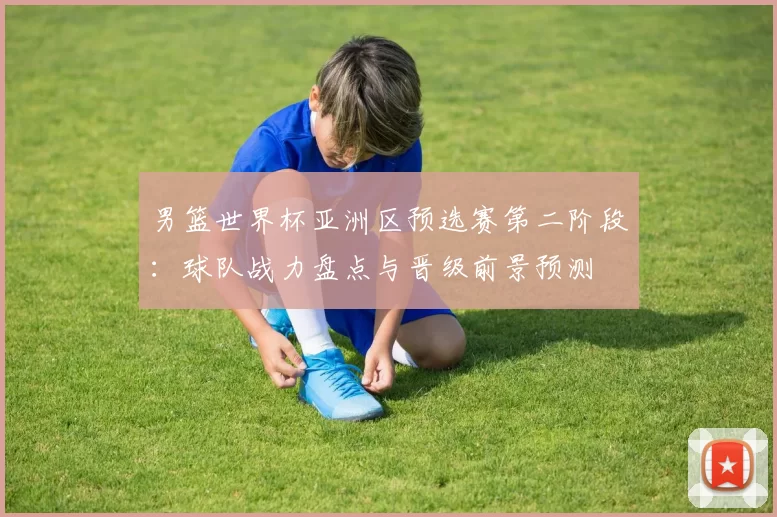 男篮世界杯亚洲区预选赛第二阶段:球队战力盘点与晋级前景预测