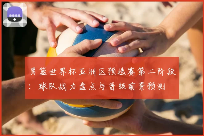 男篮世界杯亚洲区预选赛第二阶段:球队战力盘点与晋级前景预测